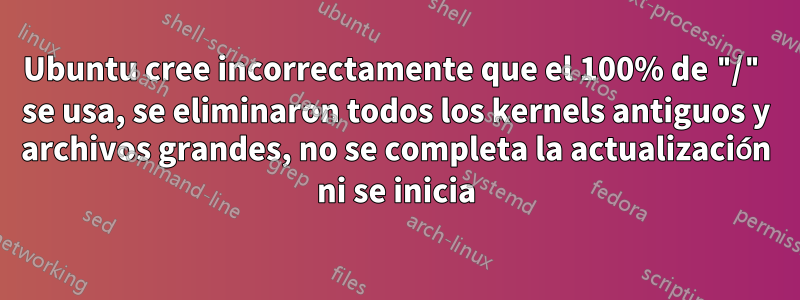 Ubuntu cree incorrectamente que el 100% de "/" se usa, se eliminaron todos los kernels antiguos y archivos grandes, no se completa la actualización ni se inicia