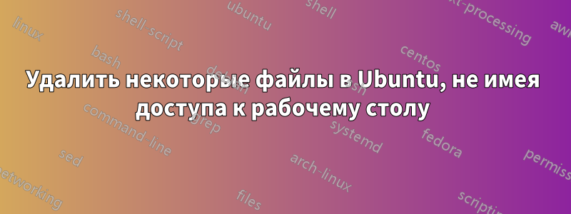 Удалить некоторые файлы в Ubuntu, не имея доступа к рабочему столу