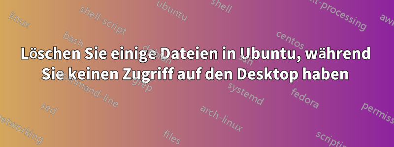 Löschen Sie einige Dateien in Ubuntu, während Sie keinen Zugriff auf den Desktop haben