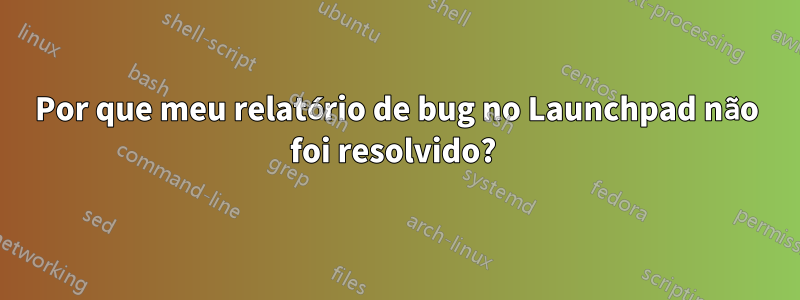 Por que meu relatório de bug no Launchpad não foi resolvido? 