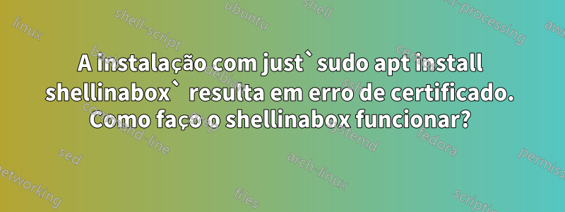 A instalação com just`sudo apt install shellinabox` resulta em erro de certificado. Como faço o shellinabox funcionar?