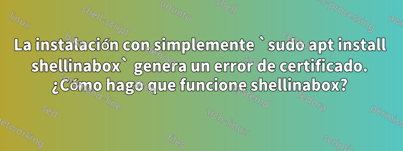 La instalación con simplemente `sudo apt install shellinabox` genera un error de certificado. ¿Cómo hago que funcione shellinabox?