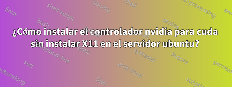 ¿Cómo instalar el controlador nvidia para cuda sin instalar X11 en el servidor ubuntu?