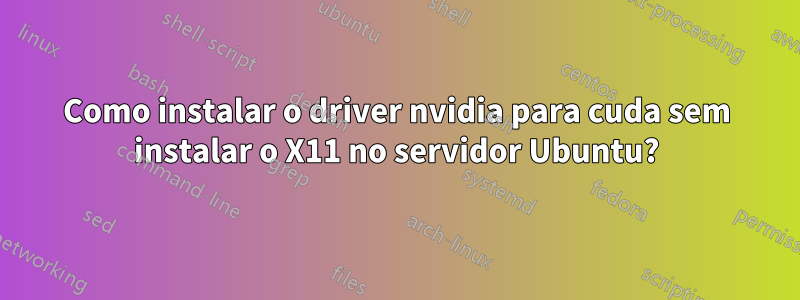 Como instalar o driver nvidia para cuda sem instalar o X11 no servidor Ubuntu?