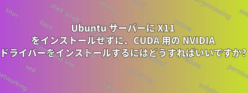 Ubuntu サーバーに X11 をインストールせずに、CUDA 用の NVIDIA ドライバーをインストールするにはどうすればいいですか?