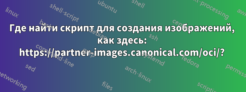 Где найти скрипт для создания изображений, как здесь: https://partner-images.canonical.com/oci/?