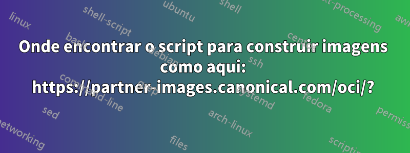 Onde encontrar o script para construir imagens como aqui: https://partner-images.canonical.com/oci/?