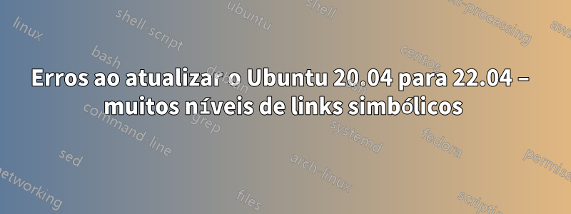 Erros ao atualizar o Ubuntu 20.04 para 22.04 – muitos níveis de links simbólicos
