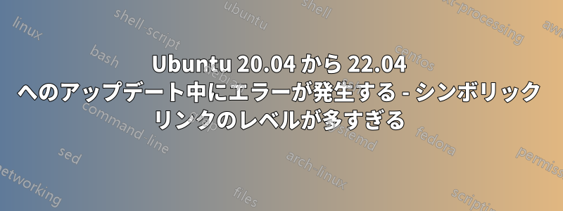 Ubuntu 20.04 から 22.04 へのアップデート中にエラーが発生する - シンボリック リンクのレベルが多すぎる