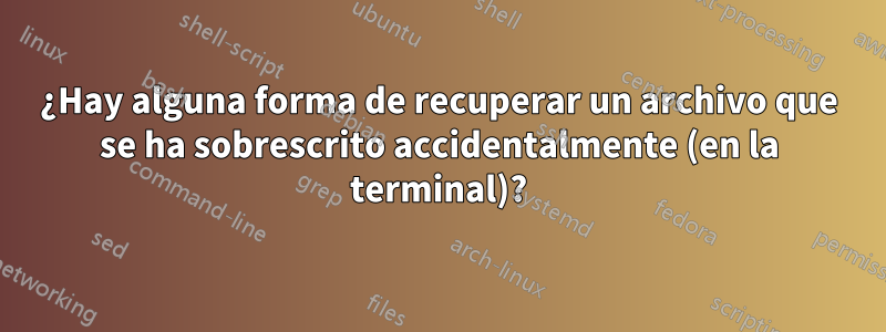 ¿Hay alguna forma de recuperar un archivo que se ha sobrescrito accidentalmente (en la terminal)?