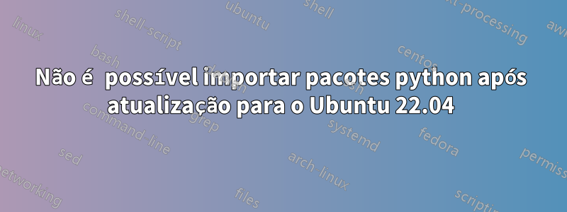 Não é possível importar pacotes python após atualização para o Ubuntu 22.04