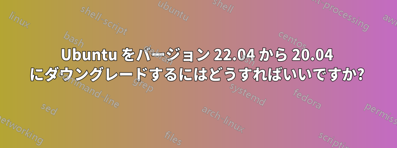 Ubuntu をバージョン 22.04 から 20.04 にダウングレードするにはどうすればいいですか?