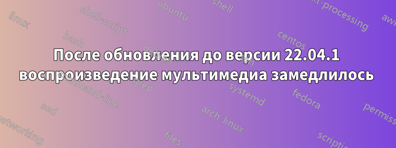 После обновления до версии 22.04.1 воспроизведение мультимедиа замедлилось