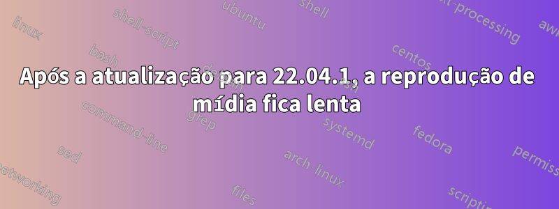 Após a atualização para 22.04.1, a reprodução de mídia fica lenta
