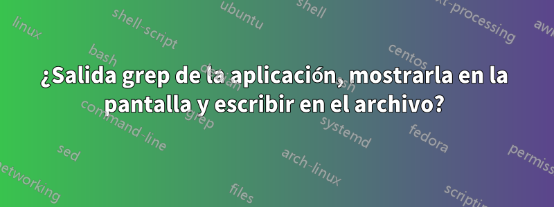 ¿Salida grep de la aplicación, mostrarla en la pantalla y escribir en el archivo?
