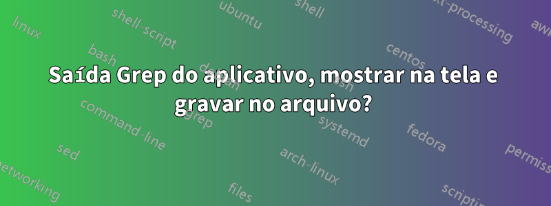 Saída Grep do aplicativo, mostrar na tela e gravar no arquivo?