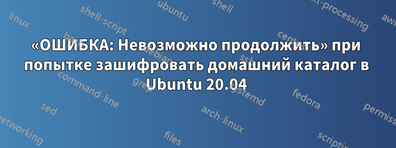 «ОШИБКА: Невозможно продолжить» при попытке зашифровать домашний каталог в Ubuntu 20.04