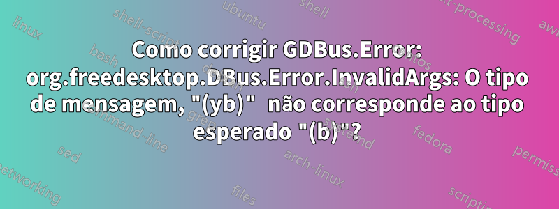 Como corrigir GDBus.Error: org.freedesktop.DBus.Error.InvalidArgs: O tipo de mensagem, "(yb)" não corresponde ao tipo esperado "(b)"?