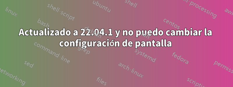 Actualizado a 22.04.1 y no puedo cambiar la configuración de pantalla