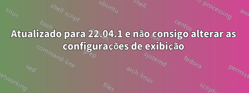 Atualizado para 22.04.1 e não consigo alterar as configurações de exibição