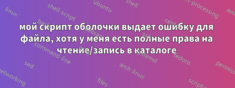 мой скрипт оболочки выдает ошибку для файла, хотя у меня есть полные права на чтение/запись в каталоге