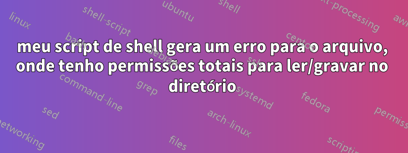 meu script de shell gera um erro para o arquivo, onde tenho permissões totais para ler/gravar no diretório