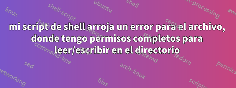 mi script de shell arroja un error para el archivo, donde tengo permisos completos para leer/escribir en el directorio