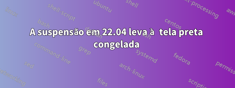 A suspensão em 22.04 leva à tela preta congelada