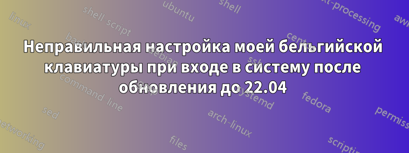 Неправильная настройка моей бельгийской клавиатуры при входе в систему после обновления до 22.04