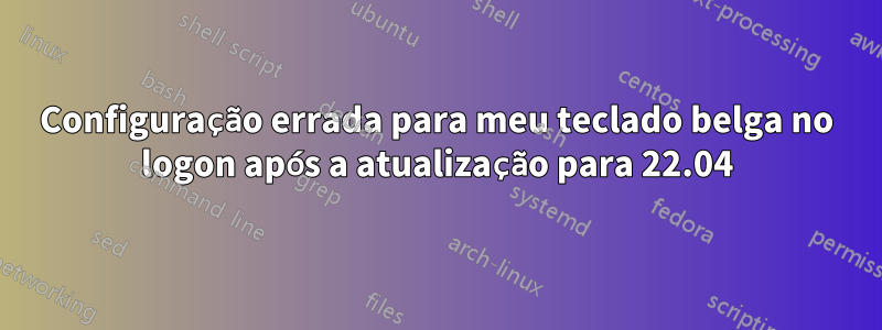 Configuração errada para meu teclado belga no logon após a atualização para 22.04