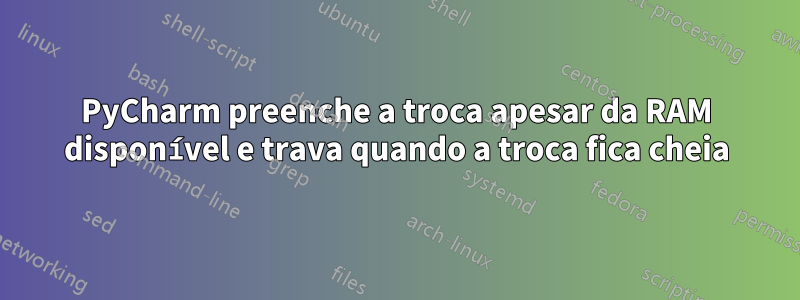 PyCharm preenche a troca apesar da RAM disponível e trava quando a troca fica cheia