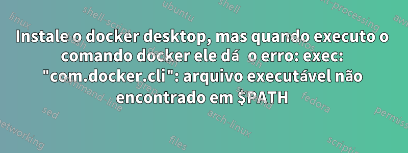 Instale o docker desktop, mas quando executo o comando docker ele dá o erro: exec: "com.docker.cli": arquivo executável não encontrado em $PATH