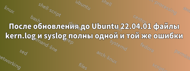 После обновления до Ubuntu 22.04.01 файлы kern.log и syslog полны одной и той же ошибки