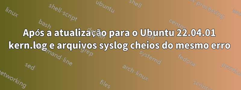 Após a atualização para o Ubuntu 22.04.01 kern.log e arquivos syslog cheios do mesmo erro