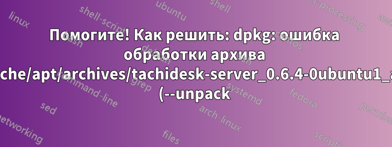 Помогите! Как решить: dpkg: ошибка обработки архива /var/cache/apt/archives/tachidesk-server_0.6.4-0ubuntu1_all.deb (--unpack):?