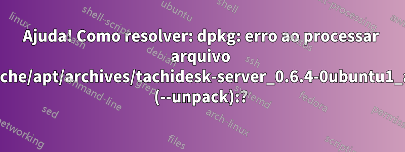 Ajuda! Como resolver: dpkg: erro ao processar arquivo /var/cache/apt/archives/tachidesk-server_0.6.4-0ubuntu1_all.deb (--unpack):?