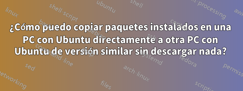 ¿Cómo puedo copiar paquetes instalados en una PC con Ubuntu directamente a otra PC con Ubuntu de versión similar sin descargar nada?