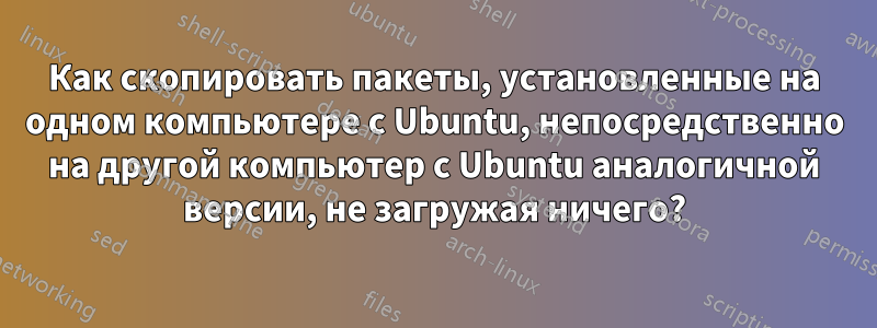 Как скопировать пакеты, установленные на одном компьютере с Ubuntu, непосредственно на другой компьютер с Ubuntu аналогичной версии, не загружая ничего?