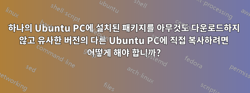 하나의 Ubuntu PC에 설치된 패키지를 아무것도 다운로드하지 않고 유사한 버전의 다른 Ubuntu PC에 직접 복사하려면 어떻게 해야 합니까?