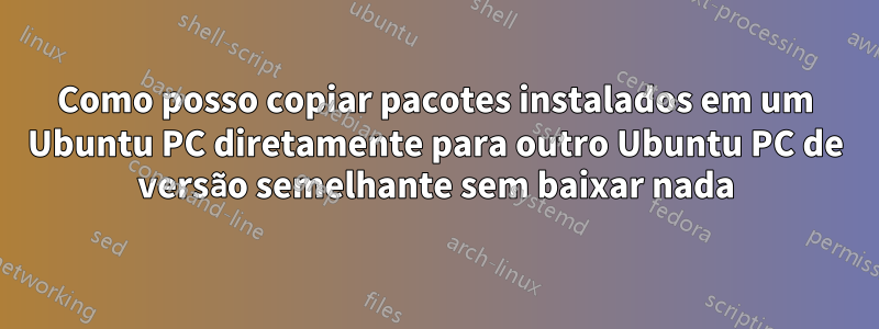 Como posso copiar pacotes instalados em um Ubuntu PC diretamente para outro Ubuntu PC de versão semelhante sem baixar nada