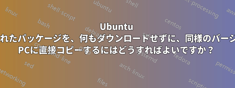 Ubuntu PCにインストールされたパッケージを、何もダウンロードせずに、同様のバージョンの別のUbuntu PCに直接コピーするにはどうすればよいですか？