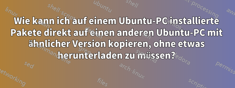 Wie kann ich auf einem Ubuntu-PC installierte Pakete direkt auf einen anderen Ubuntu-PC mit ähnlicher Version kopieren, ohne etwas herunterladen zu müssen?