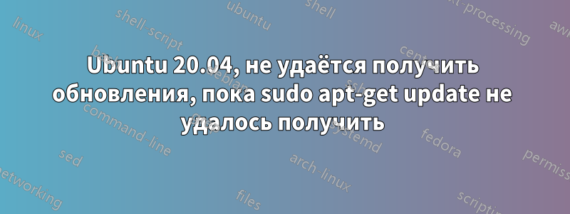 Ubuntu 20.04, не удаётся получить обновления, пока sudo apt-get update не удалось получить