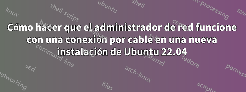 Cómo hacer que el administrador de red funcione con una conexión por cable en una nueva instalación de Ubuntu 22.04