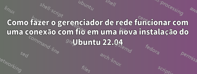 Como fazer o gerenciador de rede funcionar com uma conexão com fio em uma nova instalação do Ubuntu 22.04