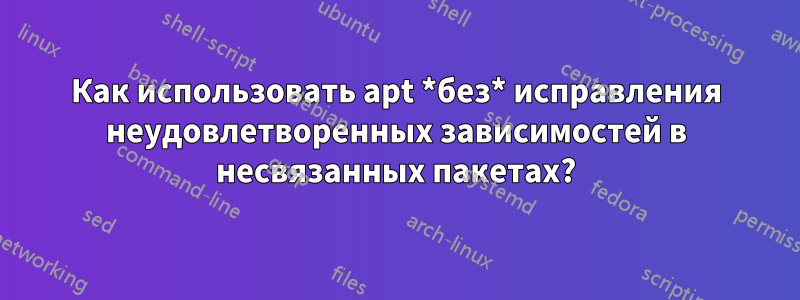 Как использовать apt *без* исправления неудовлетворенных зависимостей в несвязанных пакетах?