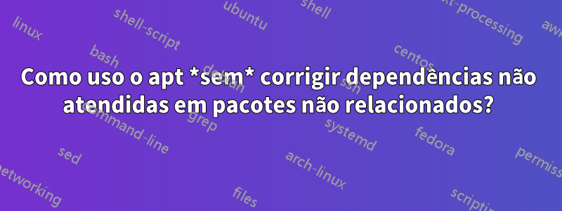 Como uso o apt *sem* corrigir dependências não atendidas em pacotes não relacionados?