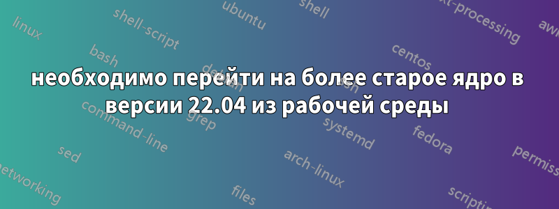 необходимо перейти на более старое ядро ​​в версии 22.04 из рабочей среды