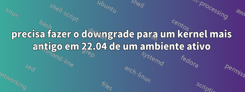 precisa fazer o downgrade para um kernel mais antigo em 22.04 de um ambiente ativo