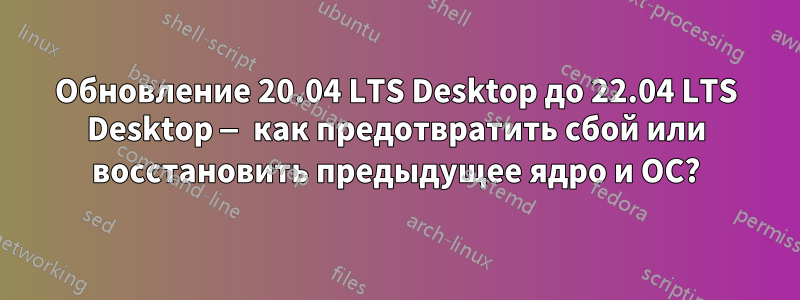 Обновление 20.04 LTS Desktop до 22.04 LTS Desktop — как предотвратить сбой или восстановить предыдущее ядро ​​и ОС?